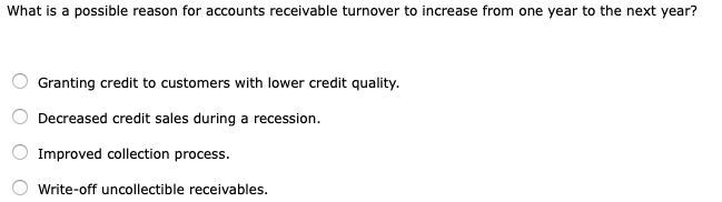 What is a possible reason for accounts receivable turnover to increase from one year to the next year?
Granting credit to customers with lower credit quality.
Decreased credit sales during a recession.
Improved collection process.
Write-off uncollectible receivables.
