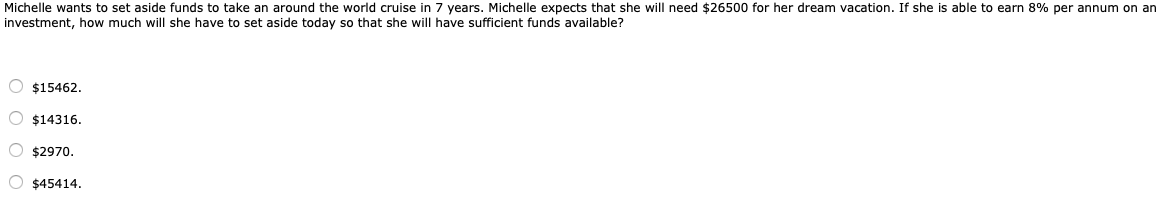 Michelle wants to set aside funds to take an around the world cruise in 7 years. Michelle expects that she will need $26500 for her dream vacation. If she is able to earn 8% per annum on an
investment, how much will she have to set aside today so that she will have sufficient funds available?
O $15462.
O $14316.
O $2970.
O $45414.
