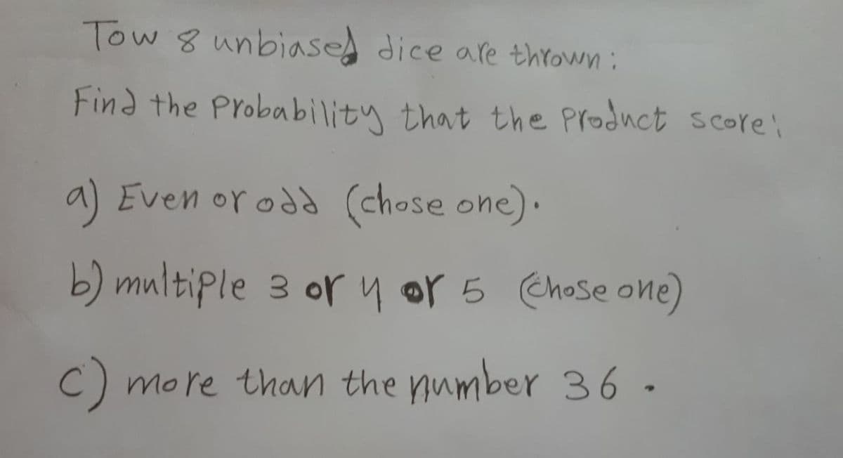 Tow 8 unbiased dice are thYown :
Find the Probability that the Product score:
a) Even or odd (chose one).
b) multiple 3 or y or 5 Chose one)
C) more than the pumber 36-
