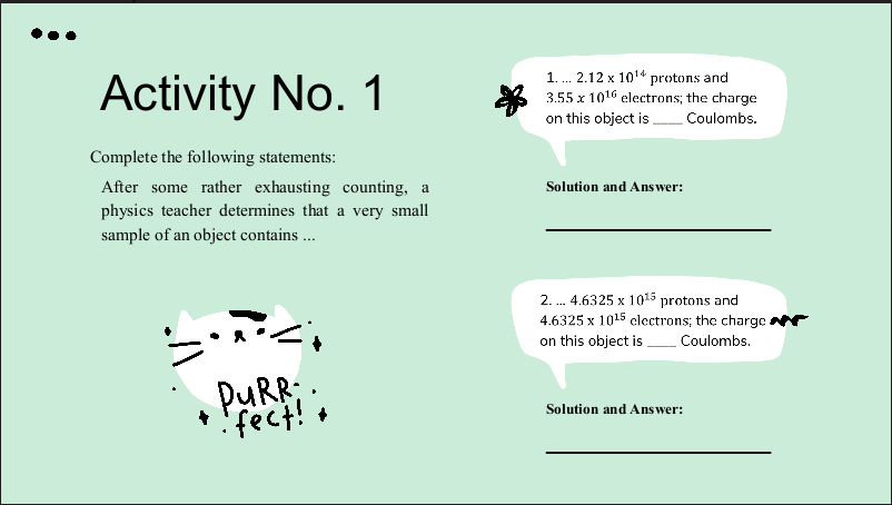 Activity No. 1
1. . 2.12 x 1014 protons and
3.55 x 1016 electrons; the charge
on this object is Coulombs.
Complete the following statements:
After some rather exhausting counting, a
physics teacher determines that a very small
Solution and Answer:
sample of an object contains ...
2. . 4.6325 x 1015 protons and
4.6325 x 1015 clectrons; the charge r
on this object is.
Coulombs.
PURR:
* itrat;,
Solution and Answer:
