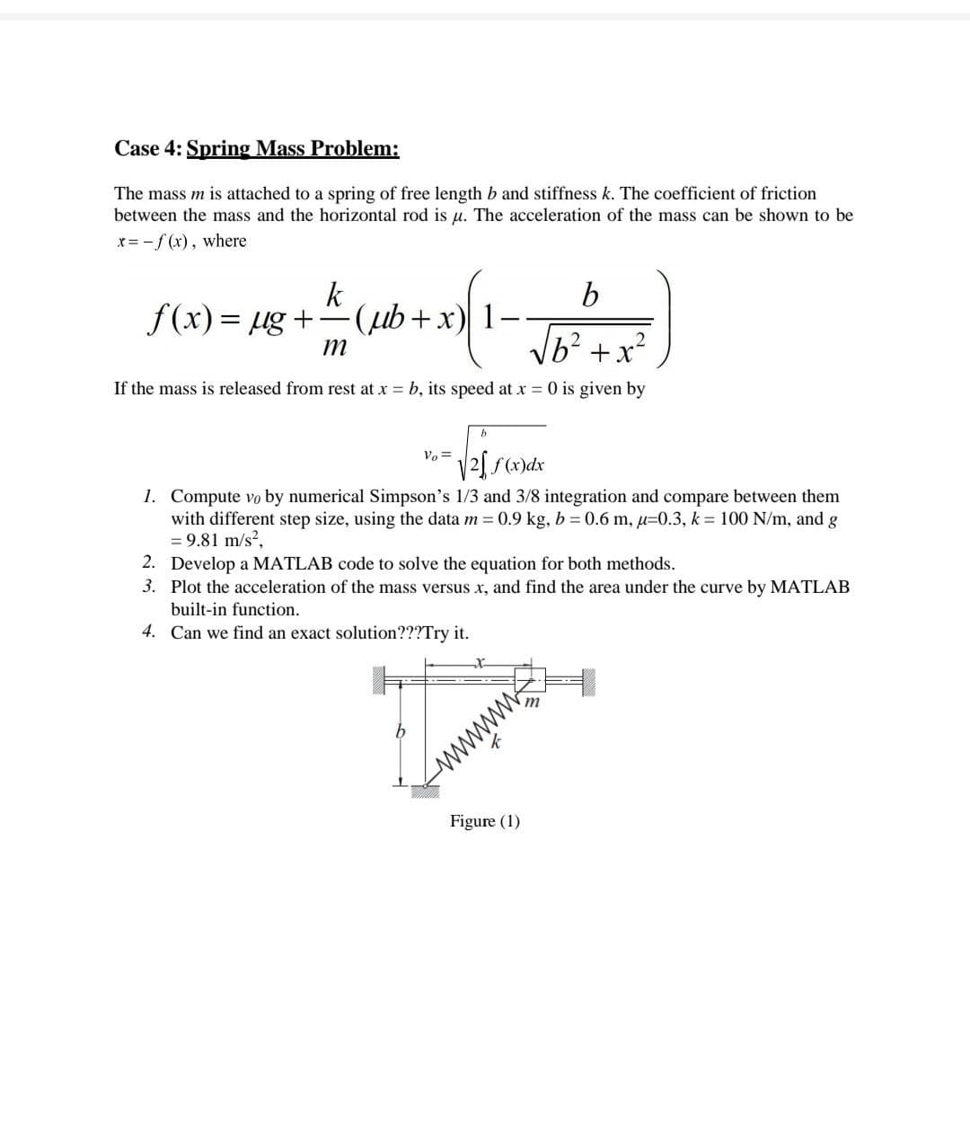 Case 4: Spring Mass Problem:
The mass m is attached to a spring of free length b and stiffness k. The coefficient of friction
between the mass and the horizontal rod is u. The acceleration of the mass can be shown to be
x= -f (x), where
k
f(x)= ug +
b
m
b² +x?
If the mass is released from rest at x = b, its speed at x 0 is given by
Vo =
V2) f(x)dx
1. Compute vo by numerical Simpson's 1/3 and 3/8 integration and compare between them
with different step size, using the data m = 0.9 kg, b = 0.6 m, u=0.3, k = 100 N/m, and g
= 9.81 m/s?,
2. Develop a MATLAB code to solve the equation for both methods.
3. Plot the acceleration of the mass versus x, and find the area under the curve by MATLAB
built-in function.
4. Can we find an exact solution???Try it.
wwww
Figure (1)
