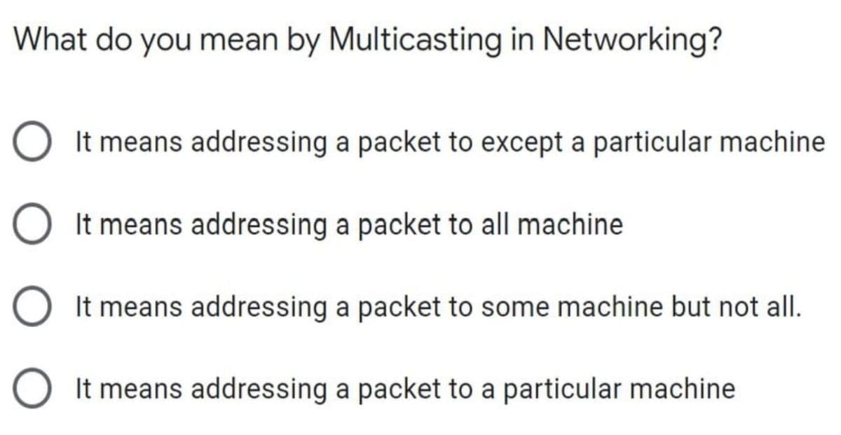 What do you mean by Multicasting in Networking?
O It means addressing a packet to except a particular machine
O It means addressing a packet to all machine
It means addressing a packet to some machine but not all.
O It means addressing a packet to a particular machine
