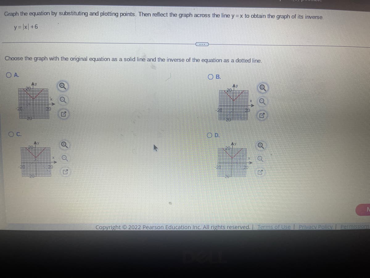 ### Educational Exercise: Graphing and Inverse Reflection of Equations

#### Instructions:
Graph the equation by substituting and plotting points. Then, reflect the graph across the line \( y = x \) to obtain the graph of its inverse.

**Given Equation:** 
\[ y = |x| + 6 \]

#### Task:
Choose the graph with the original equation as a solid line and the inverse of the equation as a dotted line.

#### Options:

**Option A:**
- The graph features a V-shaped solid line representing \( y = |x| + 6 \), starting from the point (0, 6) and extending upwards both to the left and right.
- The dotted line shows the inverse, reflected across the line \( y = x \).

**Option B:**
- The graph displays similar characteristics to option A, but the solid line and dotted line align differently.

**Option C:**
- This option also presents a V-shaped solid line and its inverse, but the alignment again differs from Option A.

**Option D:**
- This graph option is similar to the above but maintains consistent matching of alignment features unique to its pattern.

**Ensure to carefully analyze each graph and select the correct one based on your understanding of graph reflection and inverse functions.**

##### Graph Analysis:
In each option, notice the geometric reflection properties and how the transformation maps the original equation across the line \( y = x \).

**Note:** To view each graph more clearly, zooming in on the corresponding sections can help differentiate the details.

---

**Copyright © 2022 Pearson Education Inc.**
All rights reserved.
- [Terms of Use](#)
- [Privacy Policy](#)
- [Permissions](#)