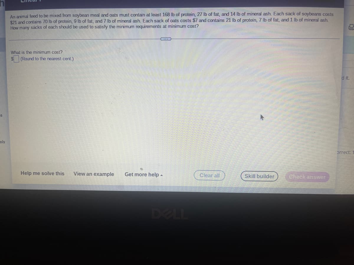 es
ols
An animal feed to be mixed from soybean meal and oats must contain at least 168 lb of protein, 27 lb of fat, and 14 lb of mineral ash. Each sack of soybeans costs
$21 and contains 70 lb of protein, 9 lb of fat, and 7 lb of mineral ash. Each sack of oats costs $7 and contains 21 lb of protein, 7 lb of fat, and 1 lb of mineral ash.
How many sacks of each should be used to satisfy the minimum requirements at minimum cost?
What is the minimum cost?
(Round to the nearest cent.)
Help me solve this
View an example Get more help.
Clear all
Skill builder
Check answer
d it.
orrect: