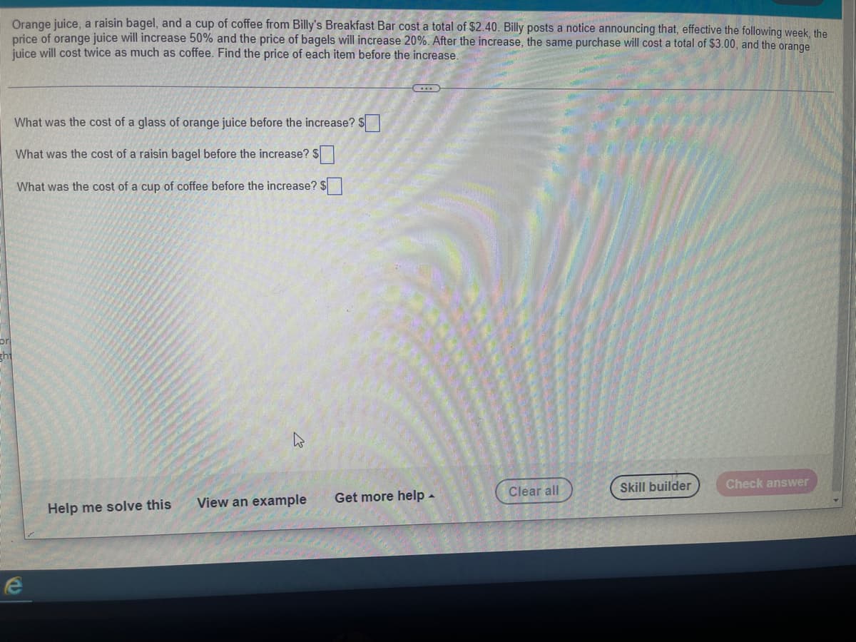 Orange juice, a raisin bagel, and a cup of coffee from Billy's Breakfast Bar cost a total of $2.40. Billy posts a notice announcing that, effective the following week, the
price of orange juice will increase 50% and the price of bagels will increase 20%. After the increase, the same purchase will cost a total of $3.00, and the orange
juice will cost twice as much as coffee. Find the price of each item before the increase.
What was the cost of a glass of orange juice before the increase? $
What was the cost of a raisin bagel before the increase? $
What was the cost of a cup of coffee before the increase? $
ht
Clear all
Skill builder
Check answer
Help me solve this
View an example Get more help.