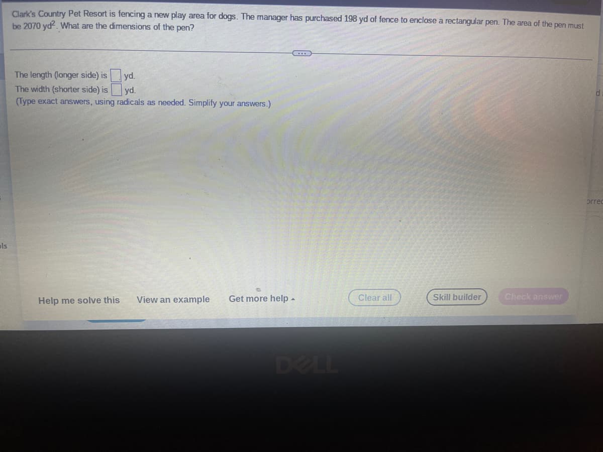 ols
Clark's Country Pet Resort is fencing a new play area for dogs. The manager has purchased 198 yd of fence to enclose a rectangular pen. The area of the pen must
be 2070 yd². What are the dimensions of the pen?
The length (longer side) is
yd.
yd.
The width (shorter side) is
(Type exact answers, using radicals as needed. Simplify your answers.)
Help me solve this
C
View an example Get more help.
Clear all
Skill builder
Check answer
orrec