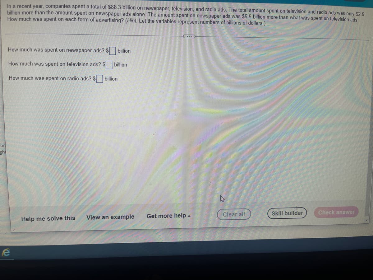 In a recent year, companies spent a total of $88.3 billion on newspaper, television, and radio ads. The total amount spent on television and radio ads was only $2.9
billion more than the amount spent on newspaper ads alone. The amount spent on newspaper ads was $5.5 billion more than what was spent on television ads.
How much was spent on each form of advertising? (Hint: Let the variables represent numbers of billions of dollars.)
How much was spent on newspaper ads? $
billion
How much was spent on television ads? $
billion
How much was spent on radio ads? $ billion
br
ght
4
Skill builder
Check answer
Help me solve this View an example
e
Get more help.
Clear all