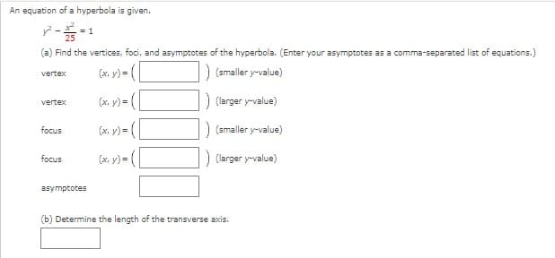 **Hyperbola Analysis and Calculations**

**Problem Statement:**
An equation of a hyperbola is given:
\[ \frac{y^2}{25} - \frac{x^2}{9} = 1 \]

**Tasks:**

**(a) Find the vertices, foci, and asymptotes of the hyperbola. (Enter your asymptotes as a comma-separated list of equations.)**

- **Vertex (x, y) = (_________)** (smaller y-value)
- **Vertex (x, y) = (_________)** (larger y-value)
- **Focus (x, y) = (_________)** (smaller y-value)
- **Focus (x, y) = (_________)** (larger y-value)
- **Asymptotes**: _________

**(b) Determine the length of the transverse axis.**

- The length of the transverse axis: _________

**Explanation of Terms:**

1. **Vertices**: The points where the hyperbola intersects its transverse axis.
2. **Foci**: The points from which the sum of the distances to any point on the hyperbola is constant.
3. **Asymptotes**: The lines that the hyperbola approaches but never meets.
4. **Transverse Axis**: The axis that passes through the vertices of the hyperbola. The length of the transverse axis is the distance between the vertices.

This interactive problem requires students to compute specific features of a hyperbola from its standard form equation. For a hyperbola given by \(\frac{y^2}{a^2} - \frac{x^2}{b^2} = 1\):

- The vertices are located at \((0, \pm a)\).
- The foci can be found using \((0, \pm c)\) where \(c = \sqrt{a^2 + b^2}\).
- The equations of the asymptotes for this hyperbola are \(y = \pm \frac{a}{b}x\).
- The length of the transverse axis is \(2a\).