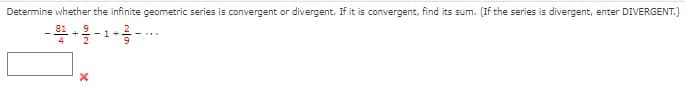 **Determining Convergence or Divergence of an Infinite Geometric Series**

*Task*: Determine whether the infinite geometric series is convergent or divergent. If it is convergent, find its sum. (If the series is divergent, enter "DIVERGENT.")

Given Series:
\[ \frac{81}{4} - \frac{9}{2} + 1 - \frac{2}{9} + \cdots \]

To enter your answer, utilize the input box provided:
\[ \boxed{} \]
An 'X' symbol indicates the input area for the answer.

**Instructions for Students**:
1. Identify the first term (\(a\)) of the geometric series.
2. Determine the common ratio (\(r\)).
3. Check if the absolute value of the common ratio is less than 1:
   - If \(|r| < 1\), the series is convergent.
   - Otherwise, if \(|r| \geq 1\), the series is divergent.
4. If the series is convergent, use the formula for the sum of an infinite geometric series:
\[ S = \frac{a}{1 - r} \]
5. Enter "DIVERGENT" if the series is divergent, or enter the sum if the series is convergent.

**Example Solution**:
Given the series:
\[ \frac{81}{4} - \frac{9}{2} + 1 - \frac{2}{9} + \cdots \]
First, identify the first term \(a = \frac{81}{4}\).
Next, determine the common ratio \(r\) by dividing the second term by the first term:
\[ r = \frac{-\frac{9}{2}}{\frac{81}{4}} = \cdots \]