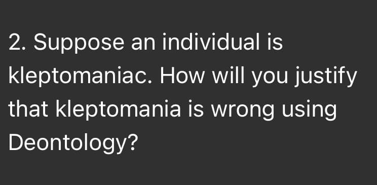 2. Suppose an individual is
kleptomaniac. How will you justify
that kleptomania is wrong using
Deontology?
