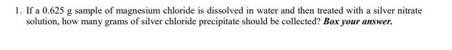 1. If a 0.625 g sample of magnesium chloride is dissolved in water and then treated with a silver nitrate
solution, how many grams of silver chloride precipitate should be collected? Box your answer.
