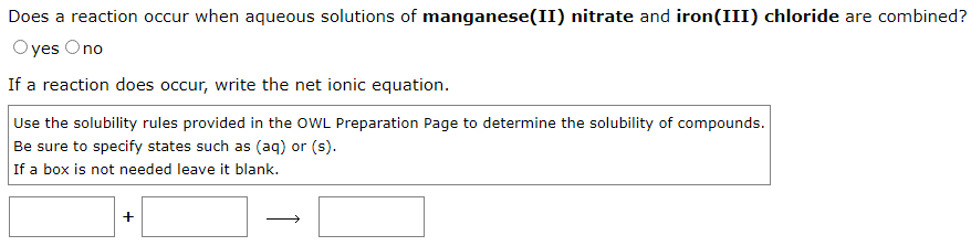 Does a reaction occur when aqueous solutions of manganese(II) nitrate and iron(III) chloride are combined?
Oyes Ono
If a reaction does occur, write the net ionic equation.
Use the solubility rules provided in the OWL Preparation Page to determine the solubility of compounds.
Be sure to specify states such as (aq) or (s).
If a box is not needed leave it blank.
