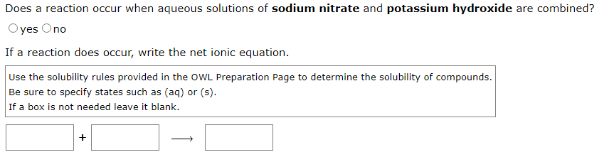 Does a reaction occur when aqueous solutions of sodium nitrate and potassium hydroxide are combined?
Oyes Ono
If a reaction does occur, write the net ionic equation.
Use the solubility rules provided in the OWL Preparation Page to determine the solubility of compounds.
Be sure to specify states such as (aq) or (s).
If a box is not needed leave it blank.
