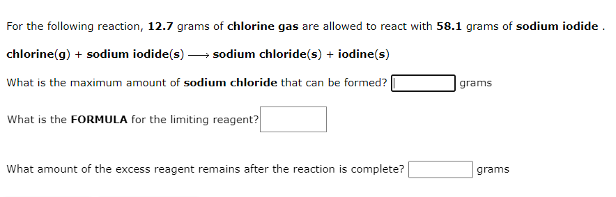 For the following reaction, 12.7 grams of chlorine gas are allowed to react with 58.1 grams of sodium iodide .
chlorine(g) + sodium iodide(s) – sodium chloride(s) + iodine(s)
What is the maximum amount of sodium chloride that can be formed?
grams
What is the FORMULA for the limiting reagent?
What amount of the excess reagent remains after the reaction is complete?
grams
