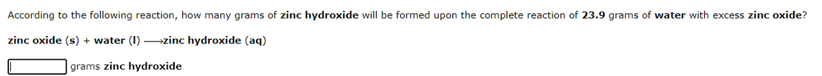According to the following reaction, how many grams of zinc hydroxide will be formed upon the complete reaction of 23.9 grams of water with excess zinc oxide?
zinc oxide (s) + water (I) →zinc hydroxide (aq)
grams zinc hydroxide
