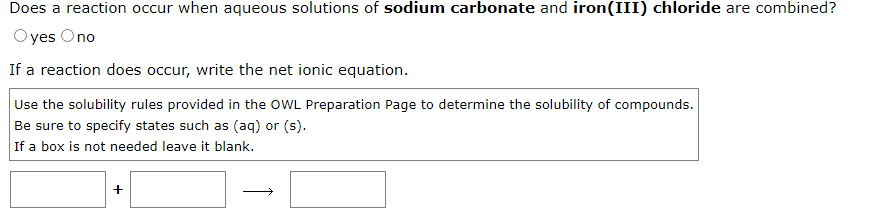 Does a reaction occur when aqueous solutions of sodium carbonate and iron(III) chloride are combined?
yes Ono
If a reaction does occur, write the net ionic equation.
Use the solubility rules provided in the OWL Preparation Page to determine the solubility of compounds.
Be sure to specify states such as (aq) or (s).
If a box is not needed leave it blank.
