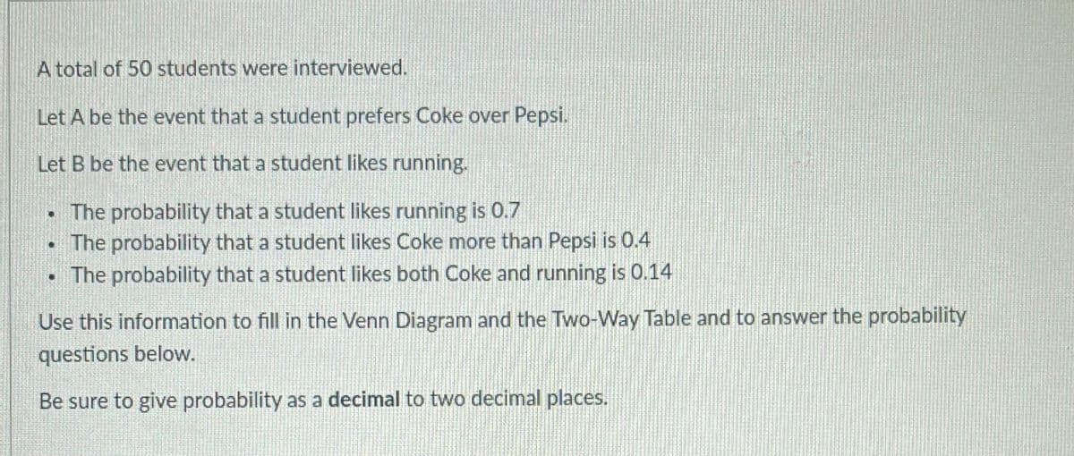 A total of 50 students were interviewed.
Let A be the event that a student prefers Coke over Pepsi.
Let B be the event that a student likes running.
.
The probability that a student likes running is 0.7
• The probability that a student likes Coke more than Pepsi is 0.4
• The probability that a student likes both Coke and running is 0.14
Use this information to fill in the Venn Diagram and the Two-Way Table and to answer the probability
questions below.
Be sure to give probability as a decimal to two decimal places.