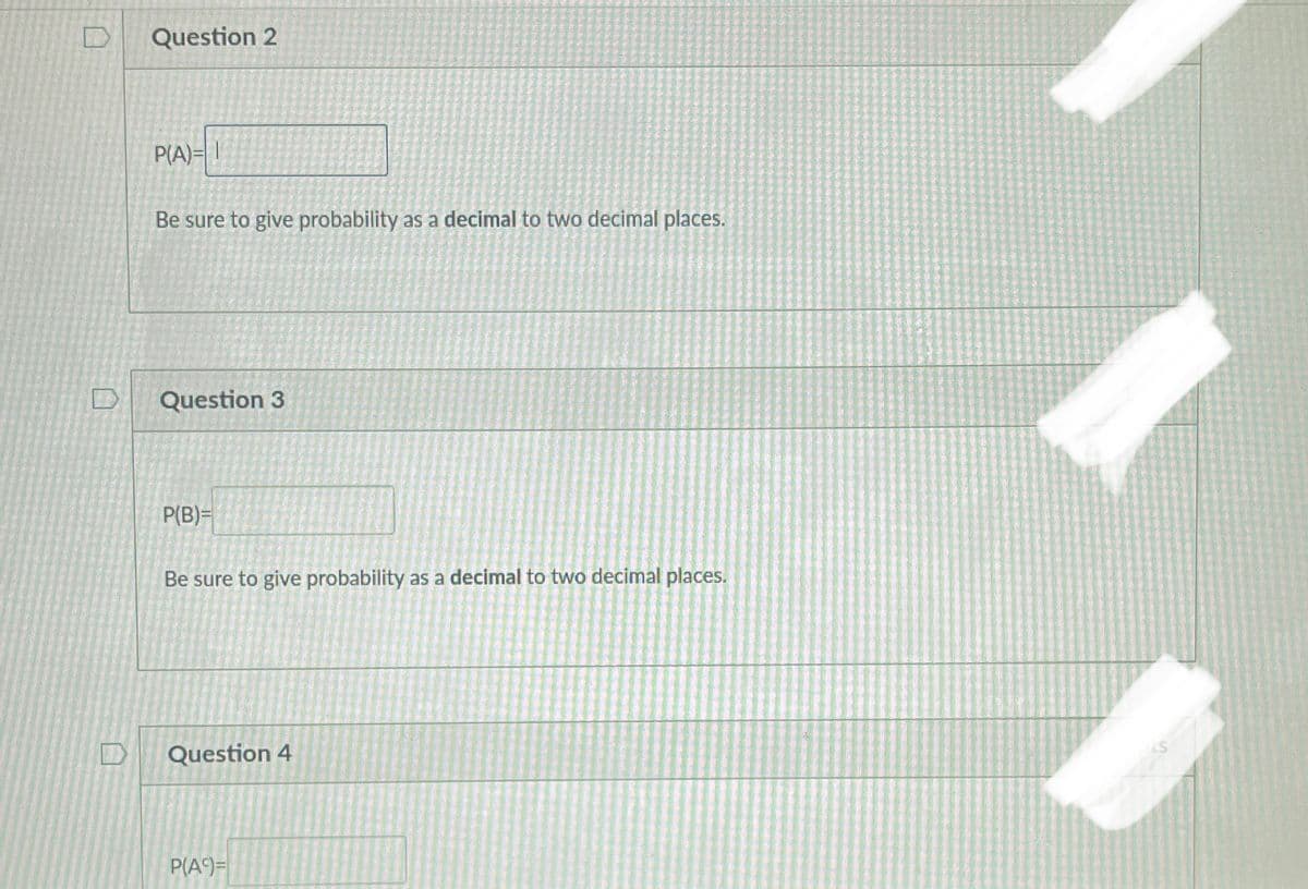 Question 2
P(A)= 1
Be sure to give probability as a decimal to two decimal places.
Question 3
P(B)=
Be sure to give probability as a decimal to two decimal places.
Question 4
P(A)=