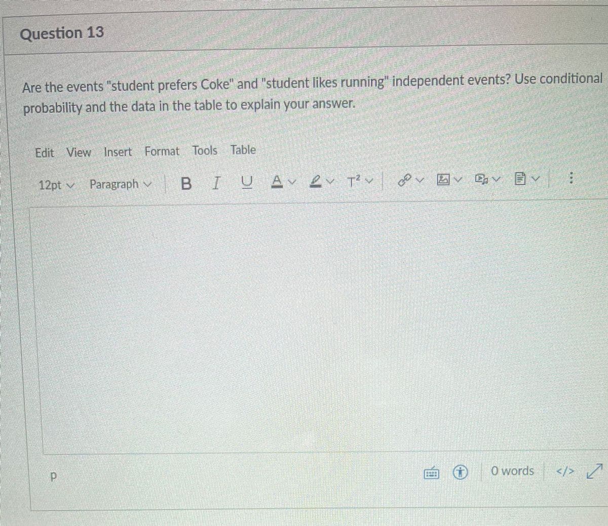 Question 13
Are the events "student prefers Coke" and "student likes running" independent events? Use conditional
probability and the data in the table to explain your answer.
Edit View Insert Format Tools Table
12pt
Paragraph
B I U Av Qv tu
✓✓✓
;
P
0 words
</> ✓
نا لكم
ca
Fil