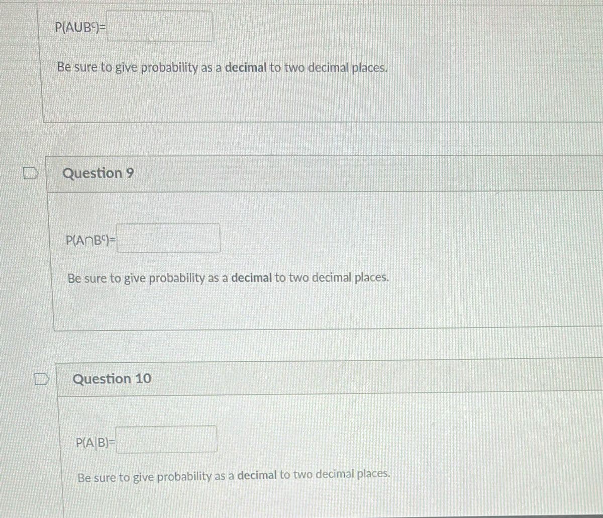 P(AUB9=
Be sure to give probability as a decimal to two decimal places.
Question 9
P(ANB)=
Be sure to give probability as a decimal to two decimal places.
Question 10
P(A/B)=
Be sure to give probability as a decimal to two decimal places.