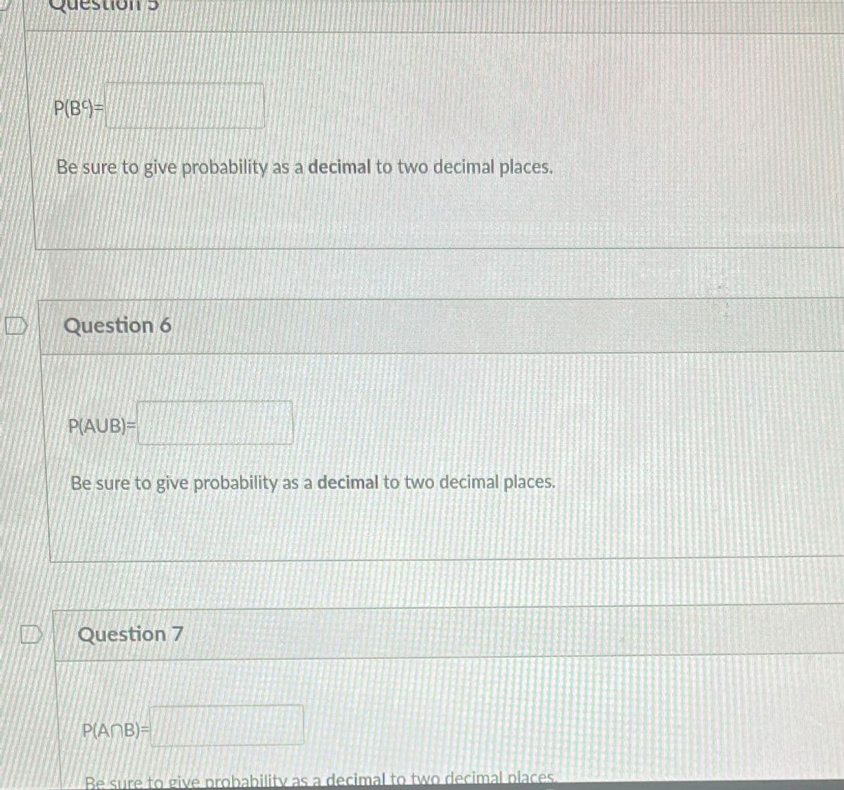 QuestionD
P(B)=
Be sure to give probability as a decimal to two decimal places.
Question 6
P(AUB)=
Be sure to give probability as a decimal to two decimal places.
Question 7
PAMB)=
Be sure to give probability as a decimal to two decimal places.