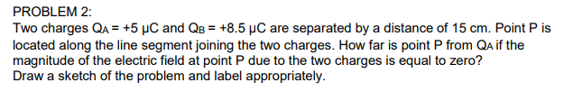 Two charges QA = +5 µC and QB = +8.5 µC are separated by a distance of 15 cm. Point P is
located along the line segment joining the two charges. How far is point P from Qa if the
magnitude of the electric field at point P due to the two charges is equal to zero?
Draw a sketch of the problem and label appropriately.
