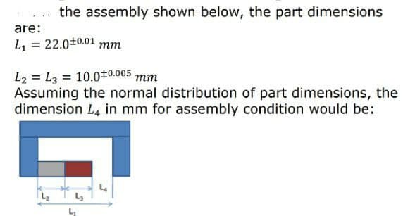 the assembly shown below, the part dimensions
are:
L = 22.0+0.01 mm
L2 = L3 = 10.0t0.005
Assuming the normal distribution of part dimensions, the
dimension L4 in mm for assembly condition would be:
mm
