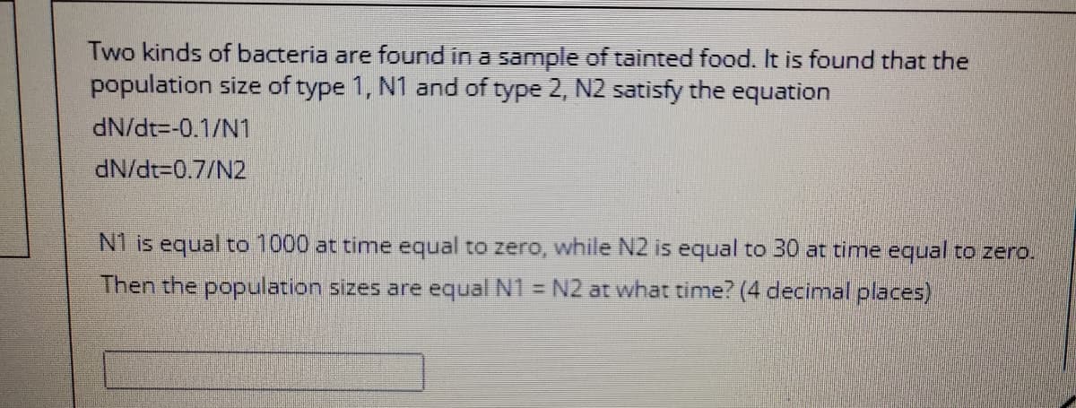 Two kinds of bacteria are found in a sample of tainted food. It is found that the
population size of type 1, N1 and of type 2, N2 satisfy the equation
dN/dt=-0.1/N1
dN/dt30.7/N2
N1 is equal to 1000 at time equal to zero, while N2 is equal to 30 at time equal to zero.
Then the population sizes are equal N1 = N2 at what time? (4 decimal places)
