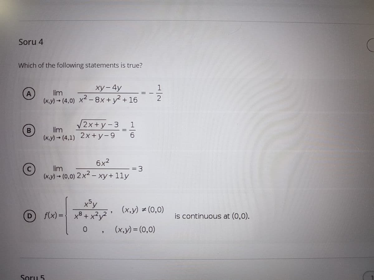 Soru 4
Which of the following statements is true?
ху-4y
1
lim
(x.y) (4,0) X-8x+y+ 16
V2x+y-3 1
lim
(x.y)- (4,1) 2x+y-9
6x2
lim
(x.y)(0,0) 2x2 -
= 3
xy+11y
x5y
f(x) ={ x8+ x?y?
(x,y) (0,0)
is continuous at (0,0).
(x,y) = (0,0)
Soru 5
||
1/6
A,
