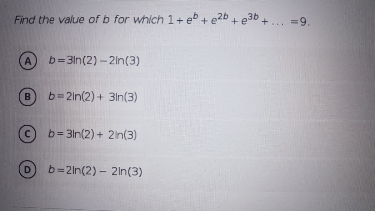 Find the value of b for which 1+ eb + e2b + e3b + ... =9.
b=3In(2) – 2ln(3)
b=2ln(2) + 3ln(3)
C) b=3ln(2)+ 2ln(3)
b=2ln(2)- 2ln(3)
A.
B
