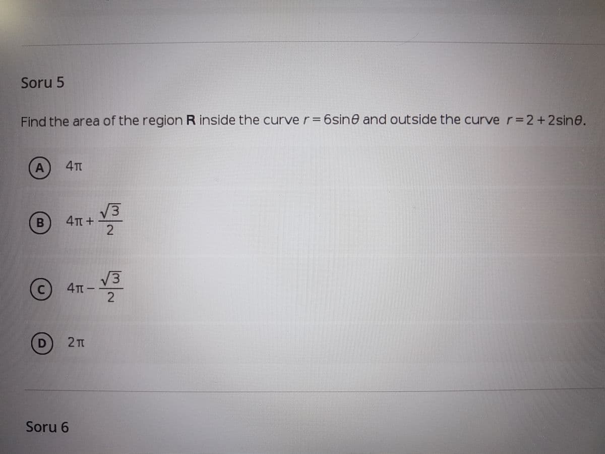 Soru 5
Find the area of the region R inside the curve r= 6sine and outside the curve r=2+2sin@.
V3
4TT +
C 4TT-
2 п
Soru 6
A,
