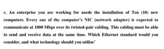 c. An enterprise you are working for needs the installation of Ten (10) new
computers. Every one of the computer's NIC (network adapter) is expected to
communicate at 1000 Mbps over its twisted-pair cabling. This cabling must be able
to send and receive data at the same time. Which Ethernet standard would you
consider, and what technology should you utilize"
