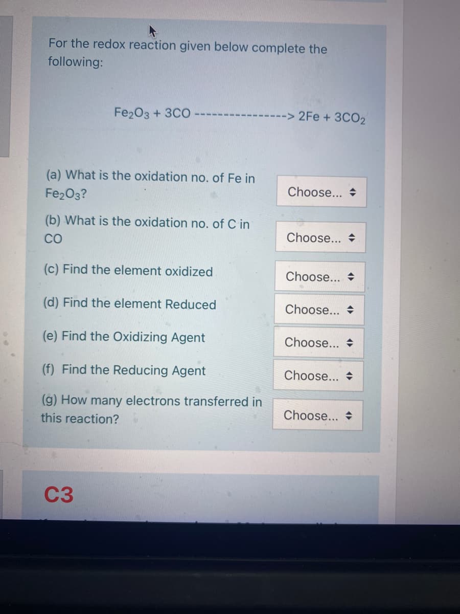 For the redox reaction given below complete the
following:
Fe20з + 3CO
-> 2Fe +3CO2
(a) What is the oxidation no. of Fe in
Fe2O3?
Choose... +
(b) What is the oxidation no. of C in
CO
Choose... +
(c) Find the element oxidized
Choose... +
(d) Find the element Reduced
Choose... +
(e) Find the Oxidizing Agent
Choose... +
(f) Find the Reducing Agent
Choose... +
(g) How many electrons transferred in
this reaction?
Choose...
C3
