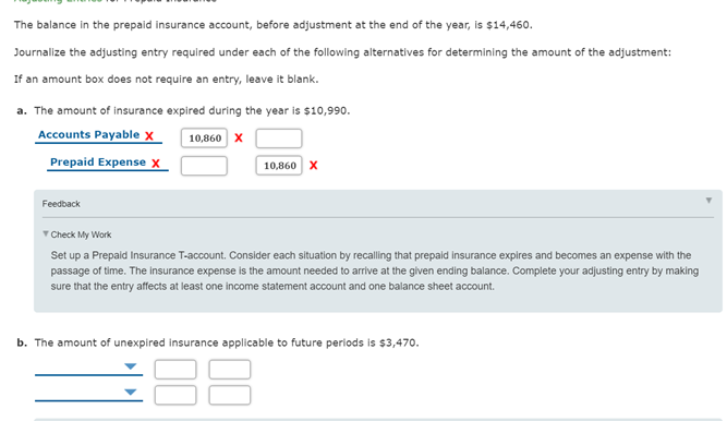 The balance in the prepaid insurance account, before adjustment at the end of the year, is $14,460.
Journalize the adjusting entry required under each of the following alternatives for determining the amount of the adjustment:
If an amount box does not require an entry, leave it blank.
a. The amount of insurance expired during the year is $10,990.
Accounts Payable x
Prepaid Expense X
10,860 x
10,860 X
Feedback
T Check My Work
Set up a Prepaid Insurance T-account. Consider each situation by recalling that prepaid insurance expires and becomes an expense with the
passage of time. The insurance expense is the amount needed to arrive at the given ending balance. Complete your adjusting entry by making
sure that the entry affects at least one income statement account and one balance sheet account.
b. The amount of unexpired insurance applicable to future periods is $3,470.
