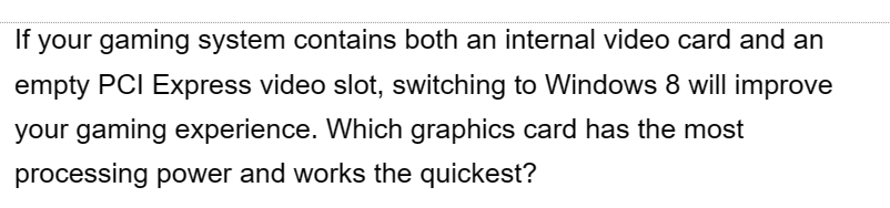 If your gaming system contains both an internal video card and an
empty PCI Express video slot, switching to Windows 8 will improve
your gaming experience. Which graphics card has the most
processing power and works the quickest?