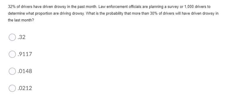 32% of drivers have driven drowsy in the past month. Law enforcement officials are planning a survey or 1,000 drivers to
determine what proportion are driving drowsy. What is the probability that more than 30% of drivers will have driven drowsy in
the last month?
.32
.9117
.0148
.0212
