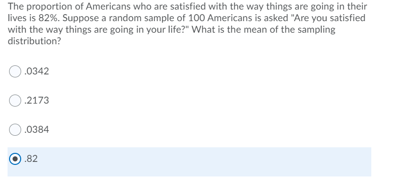 The proportion of Americans who are satisfied with the way things are going in their
lives is 82%. Suppose a random sample of 100 Americans is asked "Are you satisfied
with the way things are going in your life?" What is the mean of the sampling
distribution?
.0342
.2173
.0384
.82
