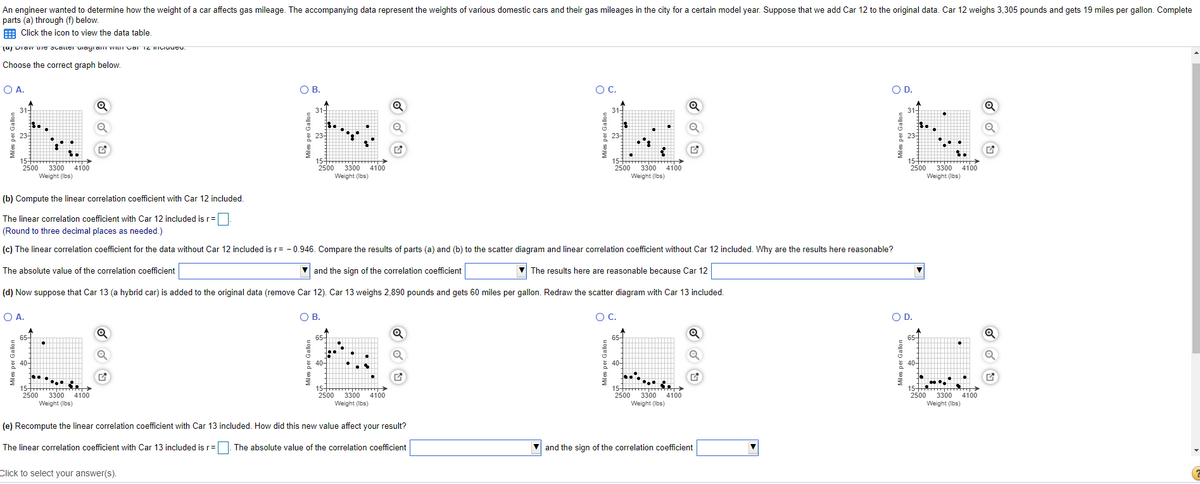 An engineer wanted to determine how the weight of a car affects gas mileage. The accompanying data represent the weights of various domestic cars and their gas mileages in the city for a certain model year. Suppose that we add Car 12 to the original data. Car 12 weighs 3,305 pounds and gets 19 miles per gallon. Complete
parts (a) through (f) below.
E Click the icon to view the data table,
u DIaw uIe JcalleI Uiayram WILIT CarTZ ICIuucu.
Choose the correct graph below.
OA.
OB.
OC.
OD.
31-
31-
23-
23-
3300
4100
Weight (Ibs)
3300
4100
2500
3300
4100
Weight (Ibs)
2500
2500
2500
3300
4100
Weight (Ibs)
Weight (Ibs)
(b) Compute the linear correlation coefficient with Car 12 included,
The linear correlation coefficient with Car 12 included is r=
(Round to three decimal places as needed.)
(c) The linear correlation coefficient for the data without Car 12 included isr= - 0.946, Compare the results of parts (a) and (b) to the scatter diagram and linear correlation coefficient without Car 12 included. Why are the results here reasonable?
The absolute value of the correlation coefficient
and the sign of the correlation coefficient
V The results here are reasonable because Car 12
(d) Now suppose that Car 13 (a hybrid car) is added to the original data (remove Car 12). Car 13 weighs 2,890 pounds and gets 60 miles
gallon. Redraw the scatter diagram with Car 13 included.
O A.
OB.
OC.
OD.
65-
65
40-
40-
40-
......
15H
15
2500
3300
Weight (Ibs)
15 T
4100
2500
3300
Weight (Ibs)
2500
4100
2500
4100
3300
4100
Weight (Ibs)
3300
Weight (Ibs)
(e) Recompute the linear correlation coefficient with Car 13 included. How did this new value affect your result?
The linear correlation coefficient with Car 13 included is r=. The absolute value of the correlation coefficient
and the sign of the correlation coefficient
Click to select your answer(s).
Miles per Gal
Miles per Gallon
