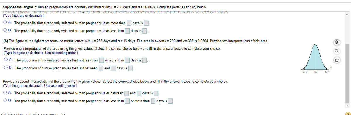 Suppose the lengths of human pregnancies are normally distributed with µ= 266 days ando = 16 days. Complete parts (a) and (b) below.
TIUVIUC a JcConu mcipreiauom VI uit arca uJimy une yıveT vaiuts. UCICCI UIE COTCLI CTUICE DCIOW anu IITUIE ANSWCI DUACS LU Compicie your CToIce.
(Type integers or decimals.)
O A. The probability that a randomly selected human pregnancy lasts more than
days is
O B. The probability that a randomly selected human pregnancy lasts less than
days is
(b) The figure to the right represents the normal curve with = 266 days and o = 16 days. The area between x= 230 and x= 305 is 0.9804. Provide two interpretations of this area.
Provide one interpretation of the area using the given values. Select the correct choice below and fill in the answer boxes to complete your choice.
(Type integers or decimals. Use ascending order.)
O A. The proportion of human pregnancies that last less than
or more than
days is
O B. The proportion of human pregnancies that last between
and
days is
230
266
305
Provide a second interpretation of the area using the given values. Select the correct choice below and fill in the answer boxes to complete your choice.
(Type integers or decimals. Use ascending order.)
O A. The probability that a randomly selected human pregnancy lasts between
and
days is
O B. The probability that a randomly selected human pregnancy lasts less than
or more than
days is
Click to select and enter vour
