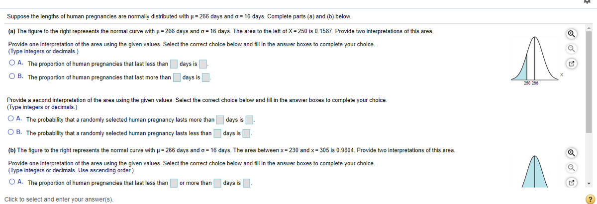 Suppose the lengths of human pregnancies are normally distributed with µ= 266 days ando = 16 days. Complete parts (a) and (b) below.
(a) The figure to the right represents the normal curve with u = 266 days and o = 16 days. The area to the left of X= 250 is 0.1587. Provide two interpretations of this area.
Provide one interpretation of the area using the given values. Select the correct choice below and fill in the answer boxes to complete your choice.
(Type integers or decimals.)
O A. The proportion of human pregnancies that last less than
days is
O B. The proportion of human pregnancies that last more than
days is
250 266
Provide a second interpretation of the area using the given values. Select the correct choice below and fill in the answer boxes to complete your choice.
(Type integers or decimals.)
O A. The probability that a randomly selected human pregnancy lasts more than
days is
O B. The probability that a randomly selected human pregnancy lasts less than
days is
(b) The figure to the right represents the normal curve with u= 266 days and o = 16 days. The area between x= 230 and x= 305 is 0.9804. Provide two interpretations of this area.
Provide one interpretation of the area using the given values. Select the correct choice below and fill in the answer boxes to complete your choice.
(Type integers or decimals. Use ascending order.)
O A. The proportion of human pregnancies that last less than
or more than
days is
Click to select and enter your answer(s).
