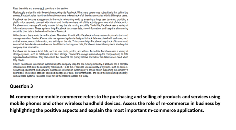 Read the article and answer ALL questions in this section
Most people are familiar with the social networking site Facebook. What many people may not realize is that behind the
scenes, Facebook relies heavily on information systems to keep track of all the data associated with its billion-plus users.
Facebook has become a juggernaut in the social networking world by amassing a huge user base and providing a
platform for people to connect with friends and family members. All of this activity generates a lot of data, which
Facebook must manage efficiently in order to keep the site running smoothly. To do this, Facebook uses a variety of
information systems. These systems help Facebook track user data, store information, and keep the site running
smoothly. User data is the bread and butter of Facebook.
Without users, there would be no Facebook. Therefore, it's critical for Facebook to have systems in place to track and
manage user data. Facebook's user data management system is designed to track data associated with each user, such
as their name, contact information, and activity on the site. This system helps Facebook keep track of its users and
ensure that their data is safe and secure. In addition to tracking user data, Facebook's information systems also help the
company store information.
Facebook has to store a lot of data, such as user posts, photos, and videos. To do this, Facebook uses a variety of
storage systems, such as databases and cloud storage. Facebook's storage systems help the company keep its data
organized and accessible. They also ensure that Facebook can quickly retrieve and deliver the data its users need, when
they need it.
Finally, Facebook's information systems help the company keep the site running smoothly. Facebook has a complex
infrastructure that must be constantly maintained. To do this, Facebook uses a variety of systems, such as servers,
networking equipment, and software. Facebook's information systems play a critical role in supporting the company's
operations. They help Facebook track and manage user data, store information, and keep the site running smoothly.
Without these systems, Facebook would not be the massive success it is today.
Question 3
M-commerce or mobile commerce refers to the purchasing and selling of products and services using
mobile phones and other wireless handheld devices. Assess the role of m-commerce in business by
highlighting the positive aspects and explain the most important m-commerce applications.