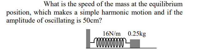 What is the speed of the mass at the equilibrium
position, which makes a simple harmonic motion and if the
amplitude of oscillating is 50cm?
16N/m 0.25kg
