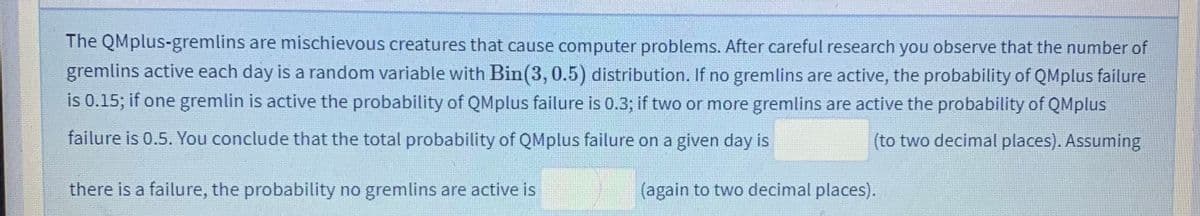 The QMplus-gremlins are mischievous creatures that cause computer problems. After careful research you observe that the number of
gremlins active each day is a random variable with Bin(3, 0.5) distribution. If no gremlins are active, the probability of QMplus failure
is 0.15; if one gremlin is active the probability of QMplus failure is 0.3; if two or more gremlins are active the probability of QMplus
failure is 0.5. You conclude that the total probability of QMplus failure on a given day is
(to two decimal places). Assuming
there is a failure, the probability no gremlins are active is
(again to two decimal places).
