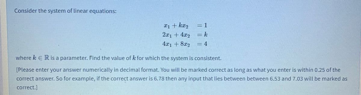 Consider the system of linear equations:
T1 + kr,
2x1 + 4x2
4x1 + 8x2
=D1
=k
= 4
where k E R is a parameter. Find the value of k for which the system is consistent.
[Please enter your answer numerically in decimal format. You will be marked correct as long as what you enter is within 0.25 of the
correct answer. So for example, if the correct answer is 6.78 then any input that lies between between 6.53 and 7.03 will be marked as
correct.]
