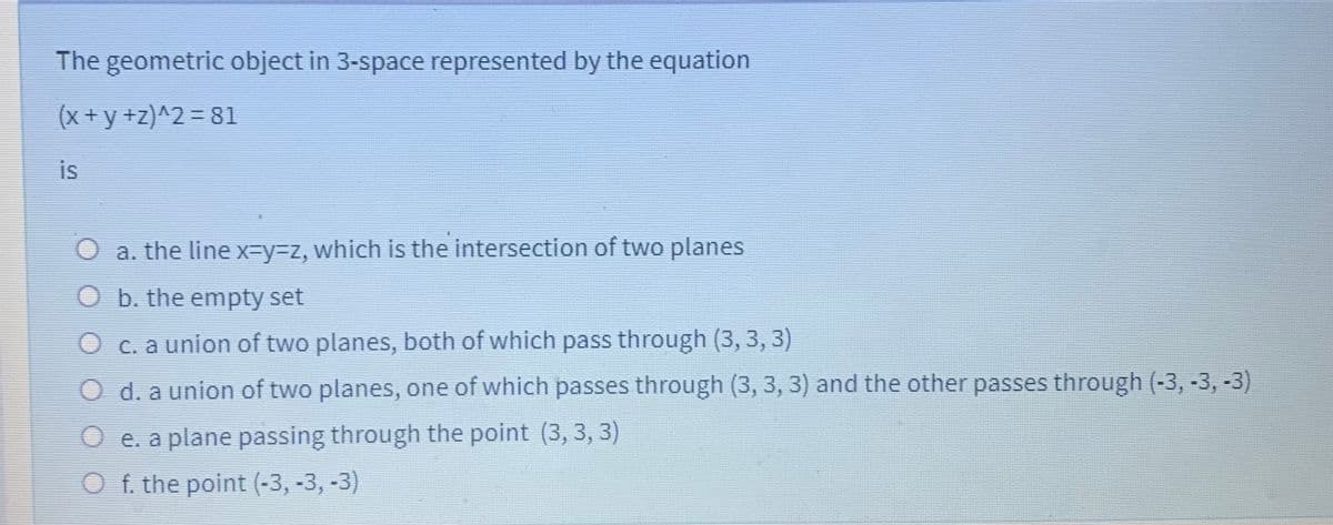 The geometric object in 3-space represented by the equation
(x +y +z)^2 = 81
is
O a. the line x-Dy%3Dz, which is the intersection of two planes
b. the empty set
O c. a union of two planes, both of which pass through (3, 3, 3)
O d. a union of two planes, one of which passes through (3, 3, 3) and the other passes through (-3, -3, -3)
O e. a plane passing through the point (3, 3, 3)
O f. the point (-3, -3, -3)
