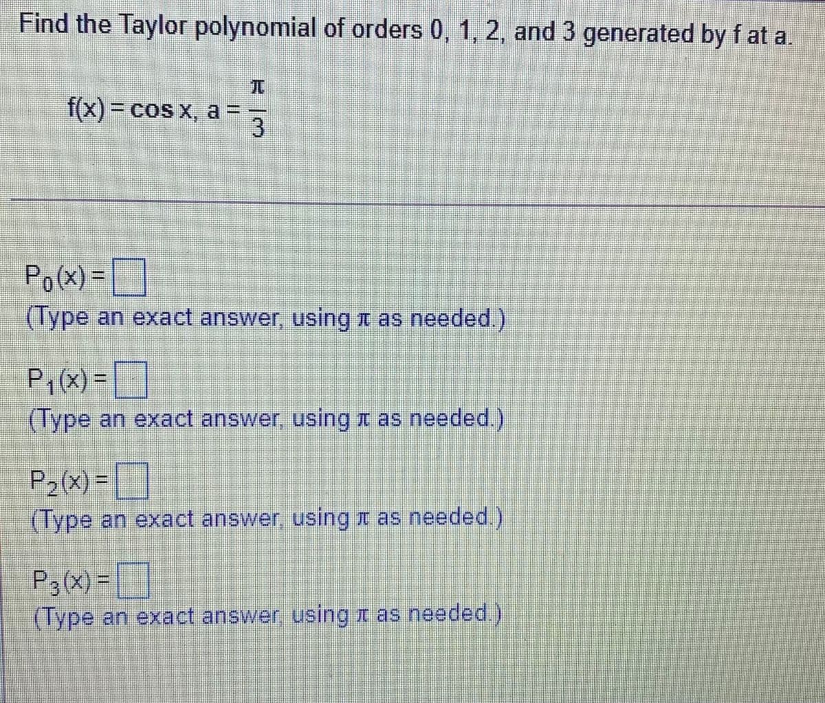Find the Taylor polynomial of orders 0, 1, 2, and 3 generated by f at a
f(x)3D cos x, a = =
3
Po(x) =
(Type an exact answer, using n as needed.)
Pi(X) =
(Type an exact answer, usingr as needed.)
P2(x) =
(Type an exact answer, usingr as needed.)
P3(X) =
(Type an exact answer, using z as needed.)
