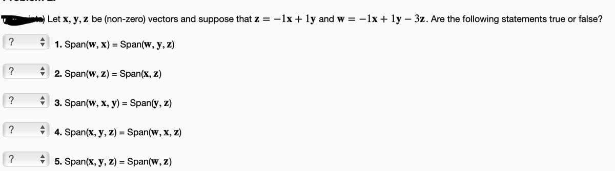 ?
?
?
?
?
Let x, y, z be (non-zero) vectors and suppose that z = −1x + 1y and w = -1x + 1y - 3z. Are the following statements true or false?
1. Span(w, x) = Span(w, y, z)
2. Span(w, z) = Span(x, z)
3. Span(w, x, y) = Span(y, z)
4. Span(x, y, z) = Span(w, x, z)
5. Span(x, y, z) = Span(w, z)