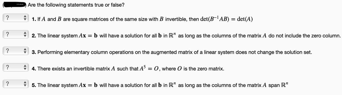 ~
?
?
?
?
Are the following statements true or false?
1. If A and B are square matrices of the same size with B invertible, then det(B-¹AB) = det(A)
2. The linear system Ax
=
b will have a solution for all b in R" as long as the columns of the matrix A do not include the zero column.
3. Performing elementary column operations on the augmented matrix of a linear system does not change the solution set.
4. There exists an invertible matrix A such that A5 = 0, where O is the zero matrix.
5. The linear system Ax = b will have a solution for all b in R" as long as the columns of the matrix A span R"