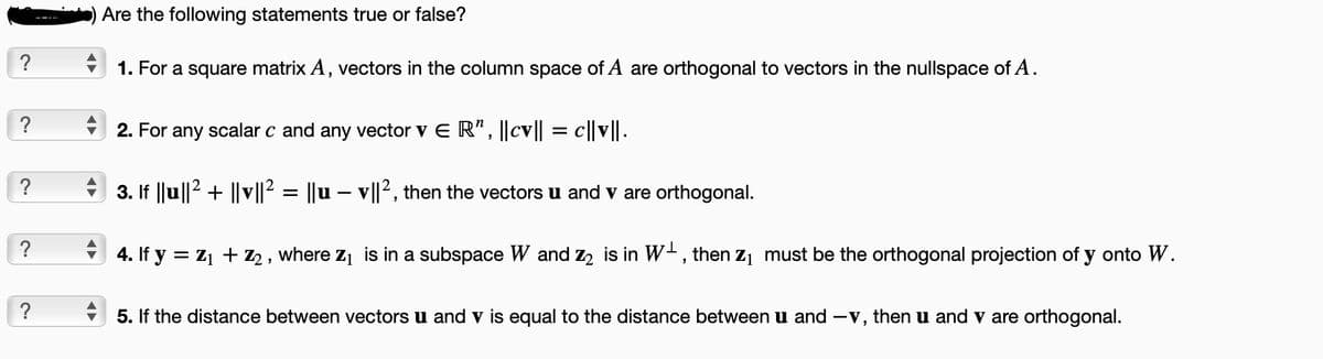 ?
?
?
?
?
Are the following statements true or false?
1. For a square matrix A, vectors in the column space of A are orthogonal to vectors in the nullspace of A.
2. For any scalar c and any vector v ER", ||cv|| = c||v||.
3. If ||u||² + ||v||² = ||u – v||², then the vectors u and v are orthogonal.
-
4. If y = Z₁ + Z₂, where Z₁ is in a subspace W and Z₂ is in W, then Z₁ must be the orthogonal projection of y onto W.
5. If the distance between vectors u and v is equal to the distance between u and -v, then u and v are orthogonal.