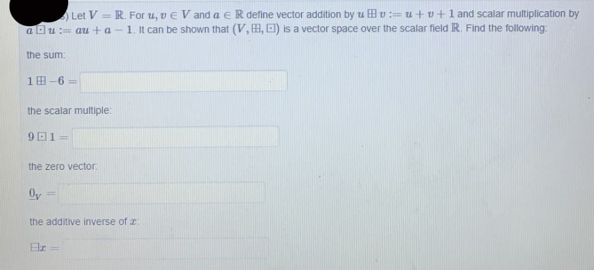 Let V = R. For u, v EV and a ER define vector addition by uv := u + v + 1 and scalar multiplication by
au:= au+a - 1. It can be shown that (V, , ) is a vector space over the scalar field R. Find the following:
the sum:
18-6=
the scalar multiple:
91=
the zero vector:
Ov
the additive inverse of